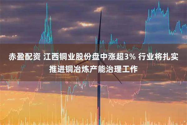 赤盈配资 江西铜业股份盘中涨超3% 行业将扎实推进铜冶炼产能治理工作